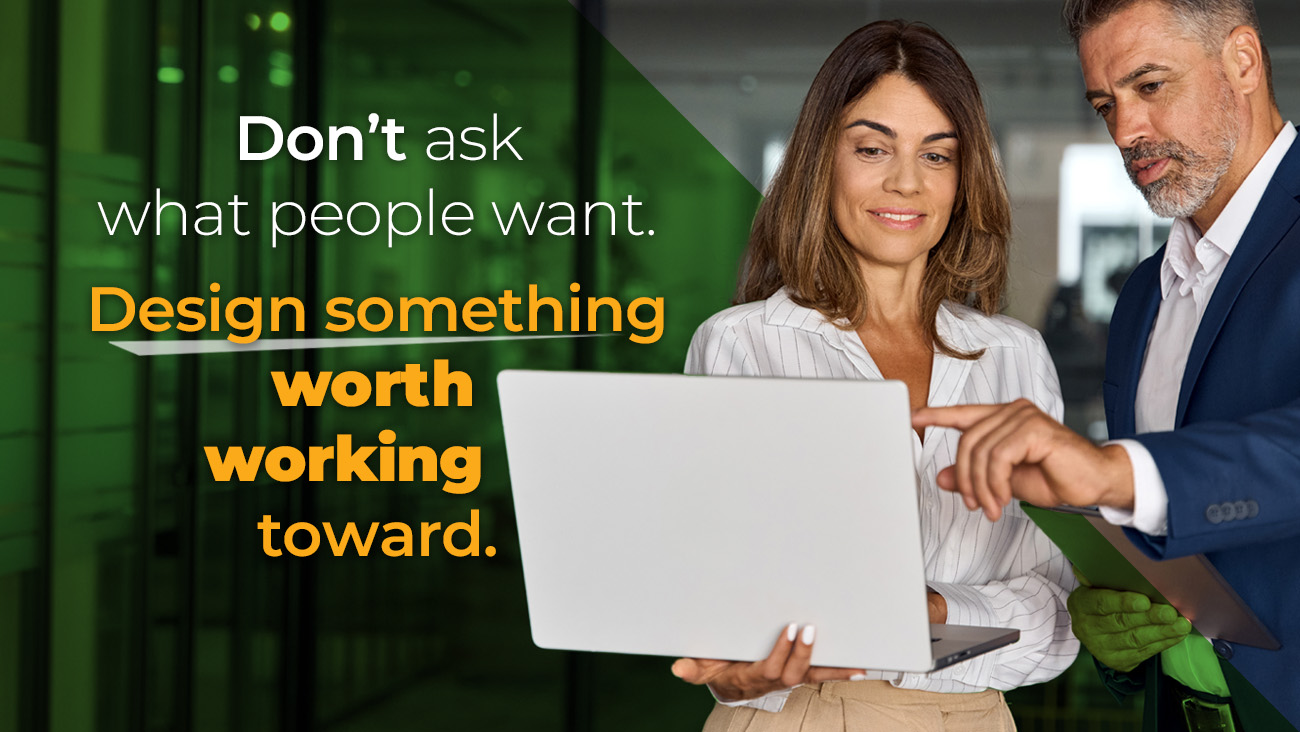 A woman and a man in business attire look at a laptop screen, with the text Dont ask what people want. Design something worth working toward. overlaid on the image.